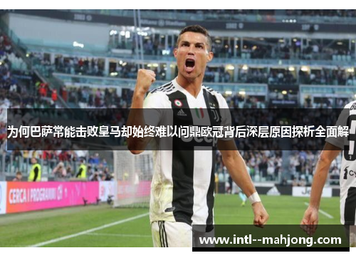 为何巴萨常能击败皇马却始终难以问鼎欧冠背后深层原因探析全面解