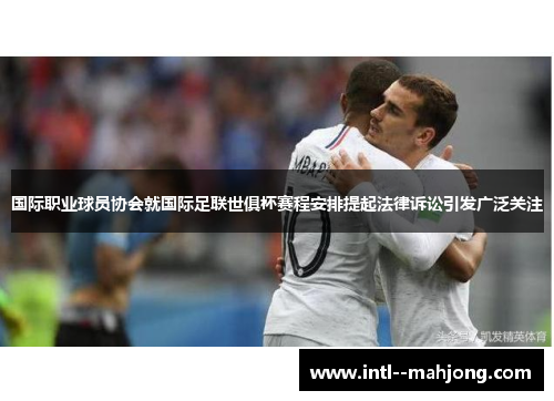 国际职业球员协会就国际足联世俱杯赛程安排提起法律诉讼引发广泛关注